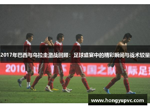 2017年巴西与乌拉圭激战回顾：足球盛宴中的精彩瞬间与战术较量