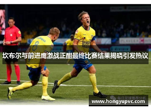 坎布尔与前进鹰激战正酣最终比赛结果揭晓引发热议